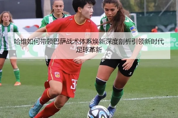 哈维如何带领巴萨战术体系焕新深度剖析引领新时代足球革新