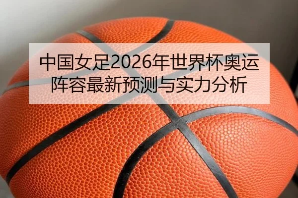 中国女足2026年世界杯奥运阵容最新预测与实力分析